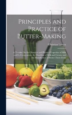 Principles and Practice of Butter-Making: A Treatise On the Chemical and Physical Properties of Milk and Its Components, the Handling of Milk and Crea